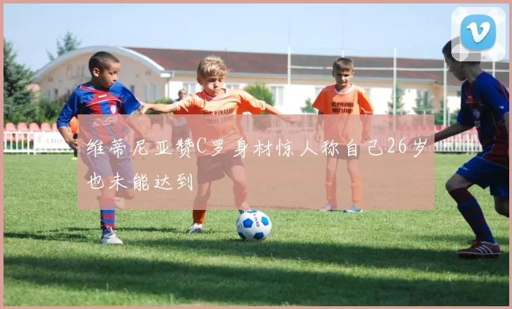 维蒂尼亚赞C罗身材惊人称自己26岁也未能达到