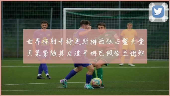 世界杯射手榜更新梅西独占鳌头登贝莱紧随其后追平姆巴佩哈兰德维尼修斯