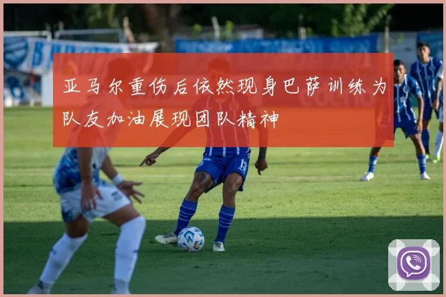 亚马尔重伤后依然现身巴萨训练为队友加油展现团队精神