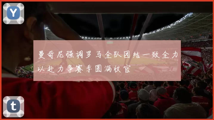 曼奇尼强调罗马全队团结一致全力以赴力争赛季圆满收官