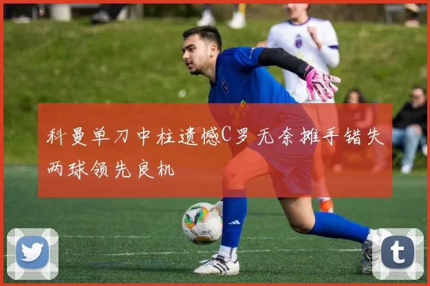 科曼单刀中柱遗憾C罗无奈摊手错失两球领先良机