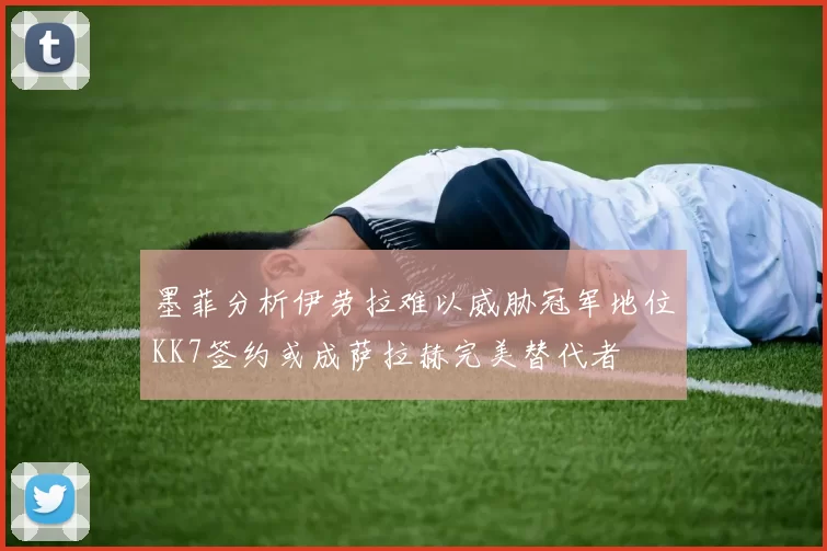 墨菲分析伊劳拉难以威胁冠军地位KK7签约或成萨拉赫完美替代者