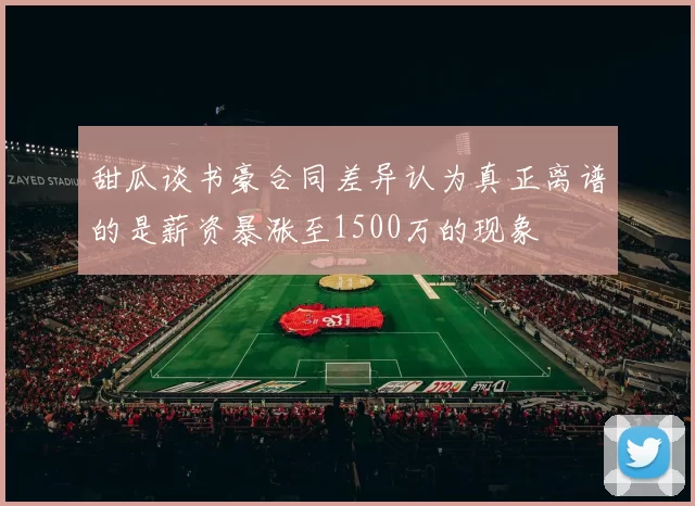 甜瓜谈书豪合同差异认为真正离谱的是薪资暴涨至1500万的现象