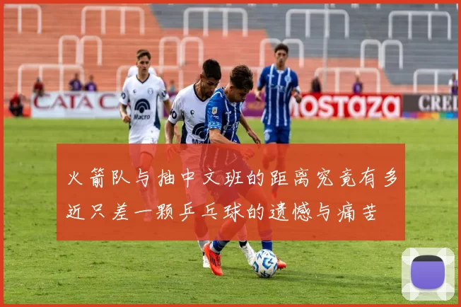 火箭队与抽中文班的距离究竟有多近只差一颗乒乓球的遗憾与痛苦