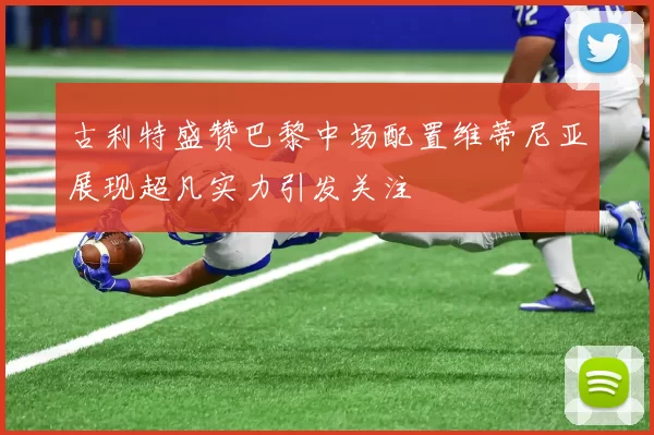 古利特盛赞巴黎中场配置维蒂尼亚展现超凡实力引发关注
