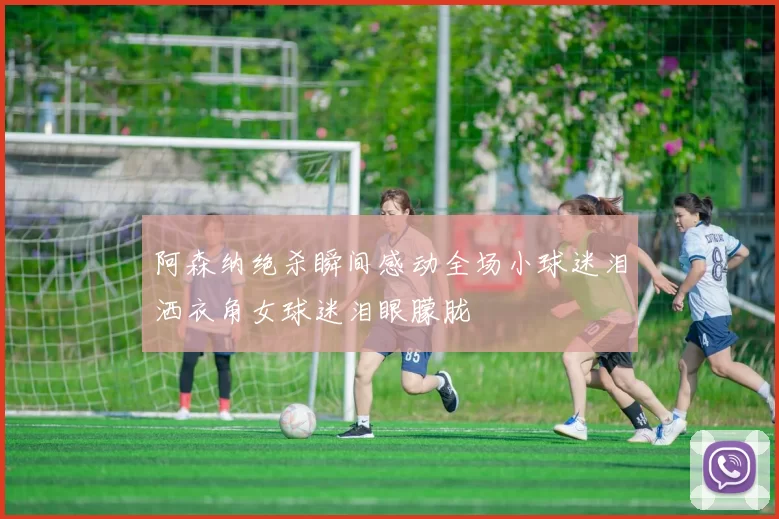 阿森纳绝杀瞬间感动全场小球迷泪洒衣角女球迷泪眼朦胧