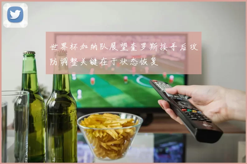 世界杯加纳队展望奎罗斯接手后攻防调整关键在于状态恢复