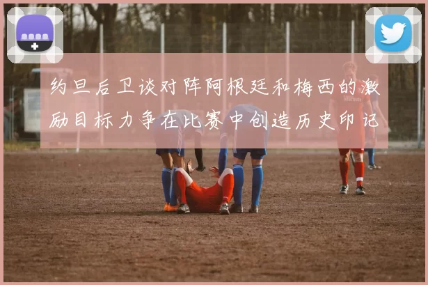 约旦后卫谈对阵阿根廷和梅西的激励目标力争在比赛中创造历史印记