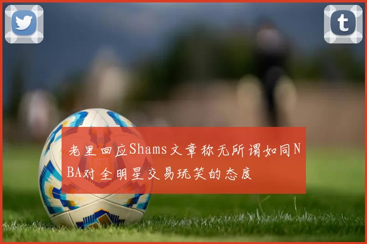 老里回应Shams文章称无所谓如同NBA对全明星交易玩笑的态度