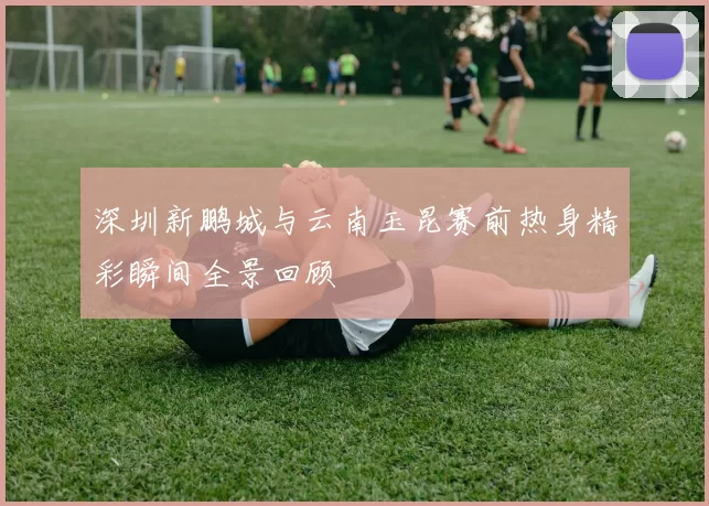 深圳新鹏城与云南玉昆赛前热身精彩瞬间全景回顾