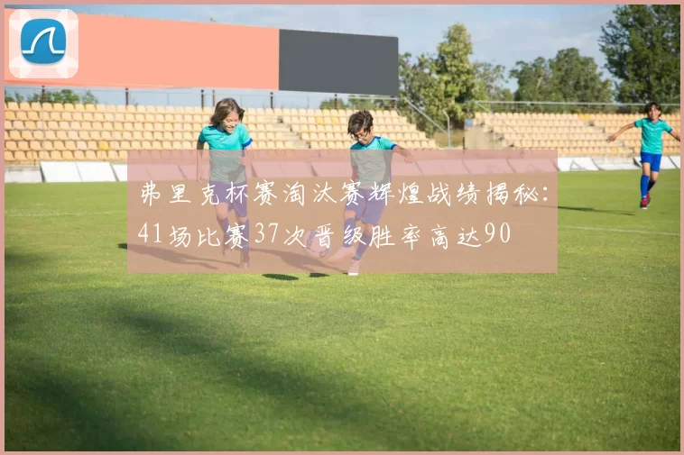 弗里克杯赛淘汰赛辉煌战绩揭秘：41场比赛37次晋级胜率高达90