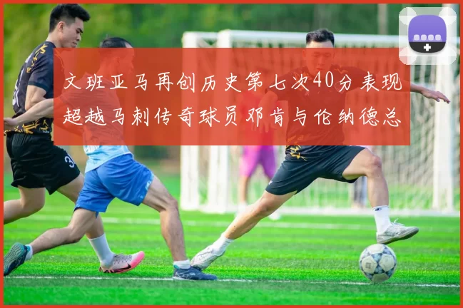 文班亚马再创历史第七次40分表现超越马刺传奇球员邓肯与伦纳德总和
