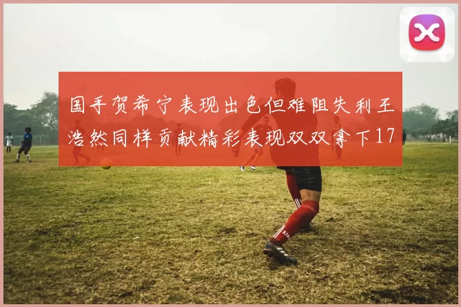 国手贺希宁表现出色但难阻失利王浩然同样贡献精彩表现双双拿下17分7板