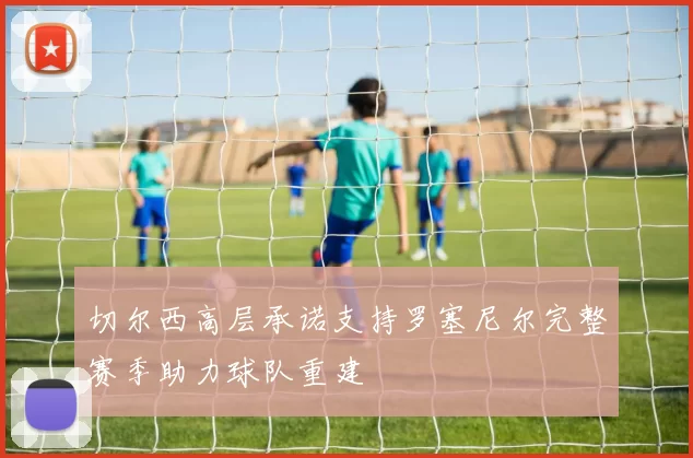 切尔西高层承诺支持罗塞尼尔完整赛季助力球队重建