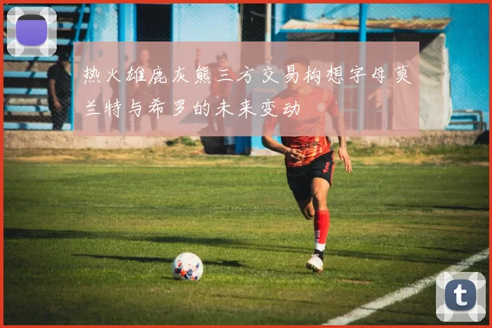 热火雄鹿灰熊三方交易构想字母莫兰特与希罗的未来变动